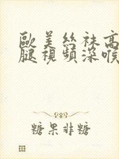 欧美丝袜高跟美腿视频深喉