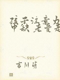 孩子注意力不集中缺 老爱走神