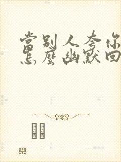 当别人夸你有才怎么幽默回复