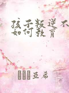 孩子叛逆不听话如何教育