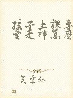 孩子上课专注力爱走神怎么办