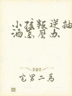 小孩叛逆抽烟喝酒怎么办