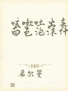 咳嗽吐出来的痰白色泡沫什么原因?