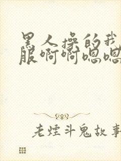 黑人操的我好舒服啊啊嗯嗯