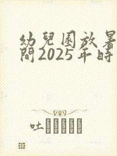 幼儿园放暑假时间2025年时间表