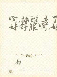 啊,插进去了,好舒服啊,好大视频