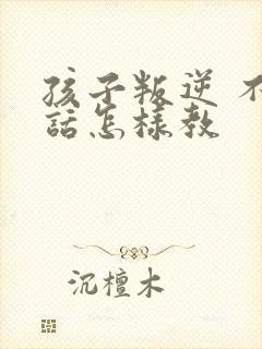 孩子叛逆 不听话怎样教