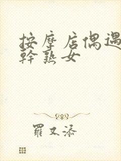 按摩店偶遇极品干熟女