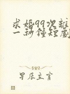 求婚99次离婚一秒钟短剧全集