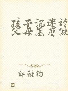 孩子沉迷于游戏父母怎么做