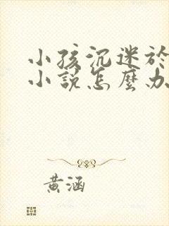 小孩沉迷于网络小说怎么办