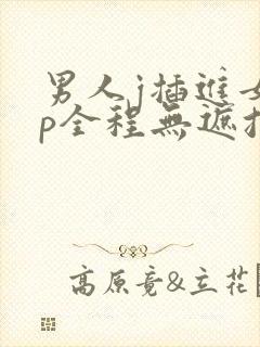 男人j插进女人p全程无遮挡