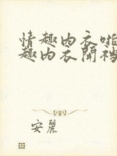 情趣内衣啪啪情趣内衣开裆裤在线观看