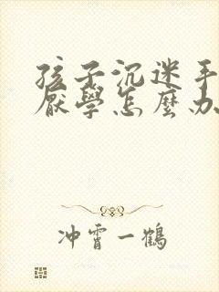 孩子沉迷手机,厌学怎么办