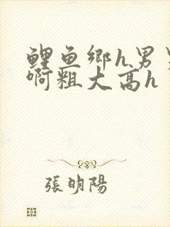 鲤鱼乡h男男嗯啊粗大高h