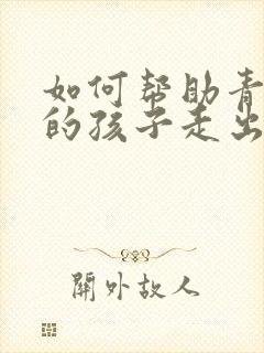 如何帮助青春期的孩子走出抑郁