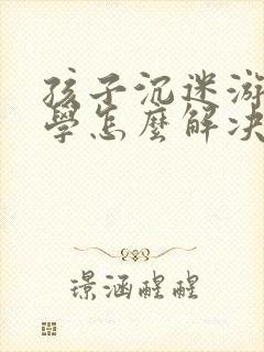 孩子沉迷游戏厌学怎么解决