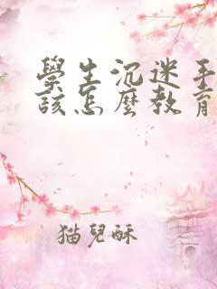 学生沉迷手机应该怎么教育