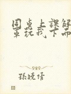 同桌上课解我胸罩玩我下面