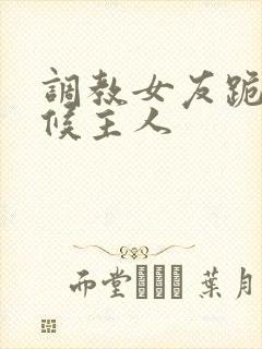 调教女友跪着伺候主人