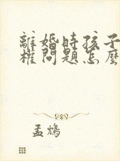 离婚时孩子抚养权问题怎么处理