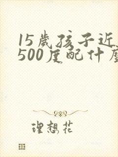 15岁孩子近视500度配什么眼镜好