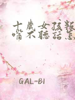 十岁女孩叛逆顶嘴不听话怎么办