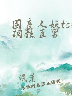 国产人妖ts猛调教直男