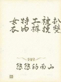 女特工被扒下内衣内裤摸双乳