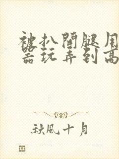 被扒开腿用震蛋器玩弄到高潮小说