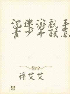 沉迷游戏手机的青少年该怎么办了