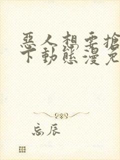 恶人想要抢救一下动态漫免费观看全集完整版