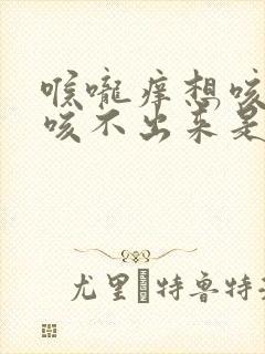 喉咙痒想咳嗽又咳不出来是怎么回事