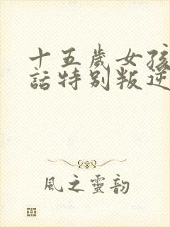 十五岁女孩不听话特别叛逆怎么办