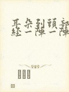 耳朵到头部的神经一阵一阵的疼