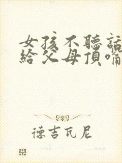 女孩不听话叛逆给父母顶嘴怎么办