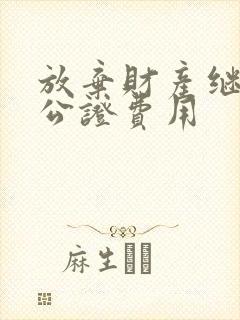 放弃财产继承权公证费用