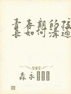 青春期的孩子家长如何沟通和引导