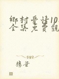 乡村爱情10部全集免费观看完整版