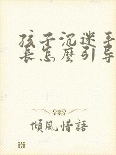 孩子沉迷手机家长怎么引导