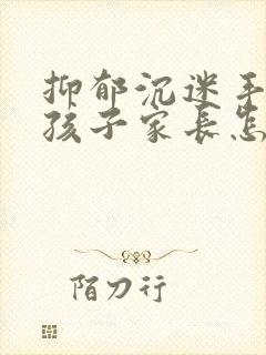 抑郁沉迷手机的孩子家长怎么做