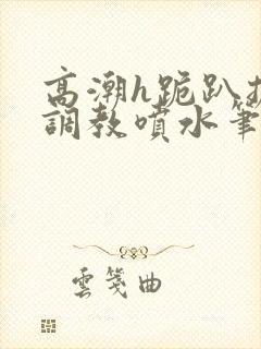 高潮h跪趴扩张调教喷水笔趣阁