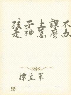 孩子上课不听课走神怎么办