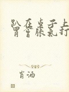 趴在桌子上睡觉胃会胀气打嗝