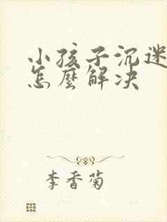 小孩子沉迷手机怎么解决