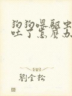 狗狗喂驱虫药后吐了怎么办