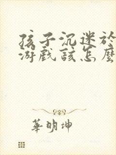 孩子沉迷于网络游戏该怎么办