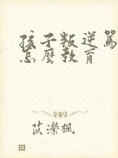 孩子叛逆骂父母怎么教育