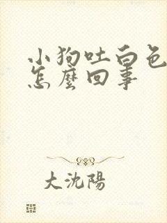 小狗吐白色粘液怎么回事