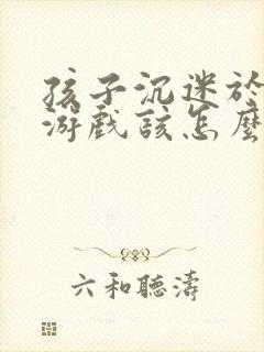 孩子沉迷于网络游戏该怎么办